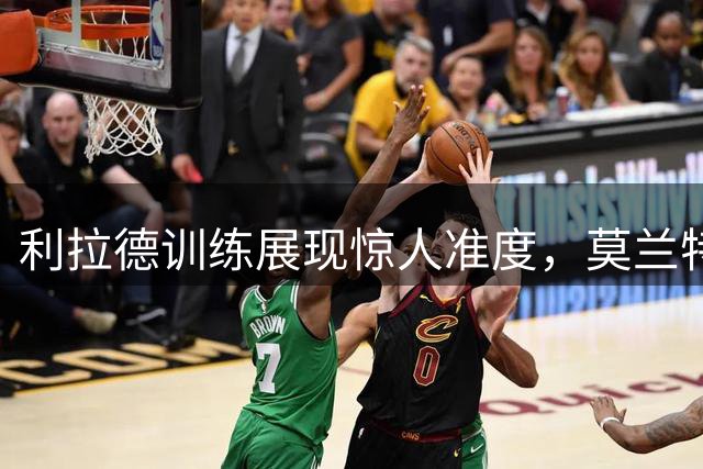 利拉德训练展现惊人准度，莫兰特期待新赛季精彩表现