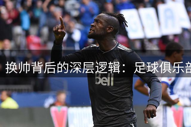 换帅背后的深层逻辑：足球俱乐部如何正确运用教练更换策略